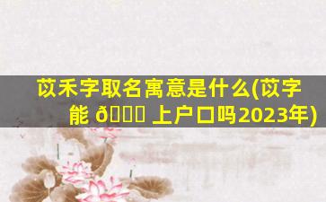 苡禾字取名寓意是什么(苡字能 🐎 上户口吗2023年)